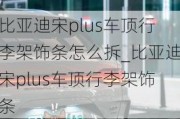 比亚迪宋plus车顶行李架饰条怎么拆_比亚迪宋plus车顶行李架饰条