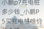 小鹏p7充电桩多少钱_小鹏P5买充电桩啥价位合适