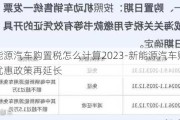 新能源汽车购置税怎么计算2023-新能源汽车购置税优惠政策再延长