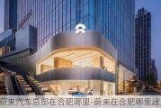 蔚来汽车总部在合肥哪里-蔚来在合肥哪里建总部