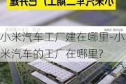 小米汽车工厂建在哪里-小米汽车的工厂在哪里?