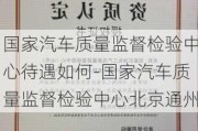 国家汽车质量监督检验中心待遇如何-国家汽车质量监督检验中心北京通州