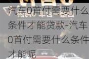 汽车0首付需要什么条件才能贷款-汽车0首付需要什么条件才能呢