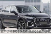 奥迪q5最新价格2023款45T,奥迪Q5最新价格2023款