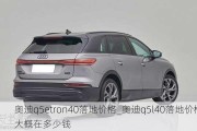 奥迪q5etron40落地价格_奥迪q5l40落地价格大概在多少钱