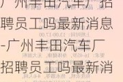 广州丰田汽车厂招聘员工吗最新消息-广州丰田汽车厂招聘员工吗最新消息今天