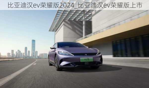 比亚迪汉ev荣耀版2024_比亚迪汉ev荣耀版上市