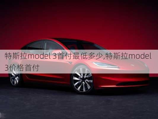 特斯拉model 3首付最低多少,特斯拉model 3价格首付