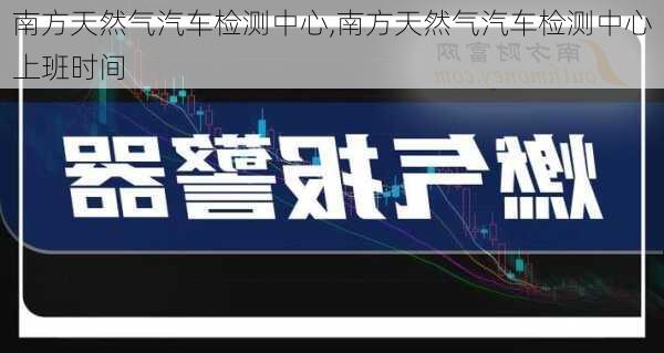 南方天然气汽车检测中心,南方天然气汽车检测中心上班时间