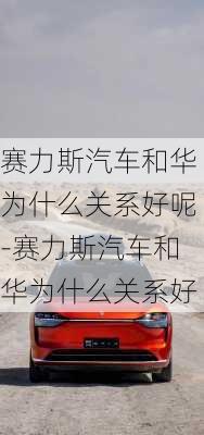 赛力斯汽车和华为什么关系好呢-赛力斯汽车和华为什么关系好