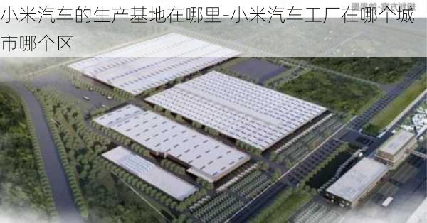 小米汽车的生产基地在哪里-小米汽车工厂在哪个城市哪个区