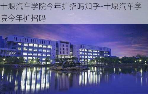 十堰汽车学院今年扩招吗知乎-十堰汽车学院今年扩招吗