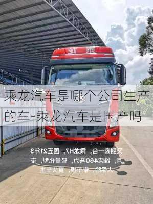 乘龙汽车是哪个公司生产的车-乘龙汽车是国产吗