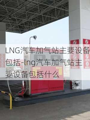 LNG汽车加气站主要设备包括-lng汽车加气站主要设备包括什么