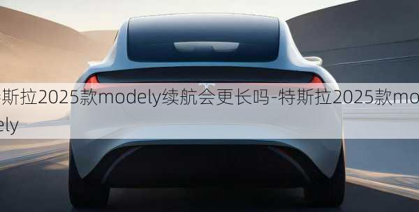 特斯拉2025款modely续航会更长吗-特斯拉2025款modely